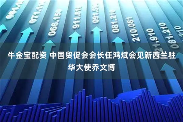 牛金宝配资 中国贸促会会长任鸿斌会见新西兰驻华大使乔文博