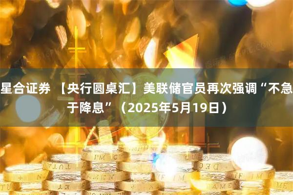 星合证券 【央行圆桌汇】美联储官员再次强调“不急于降息”（2025年5月19日）