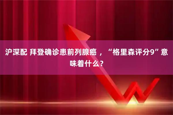 沪深配 拜登确诊患前列腺癌 ,“格里森评分9”意味着什么?