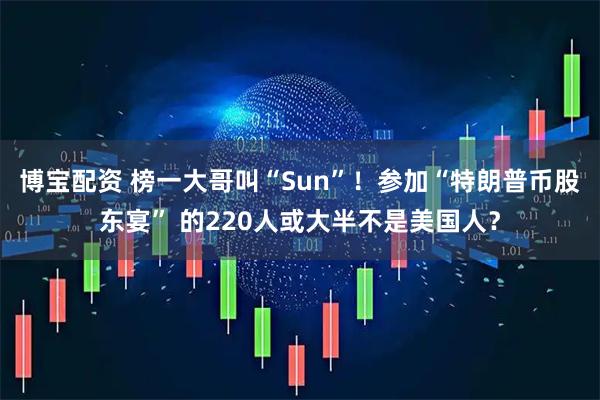 博宝配资 榜一大哥叫“Sun”！参加“特朗普币股东宴” 的220人或大半不是美国人？