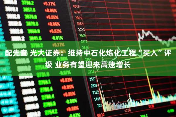 配先查 光大证券：维持中石化炼化工程“买入”评级 业务有望迎来高速增长