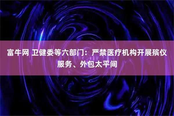 富牛网 卫健委等六部门：严禁医疗机构开展殡仪服务、外包太平间