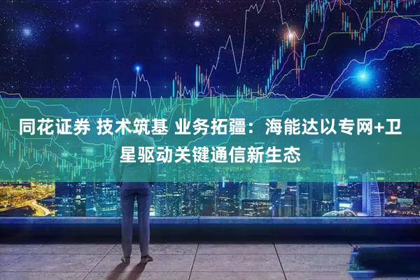 同花证券 技术筑基 业务拓疆：海能达以专网+卫星驱动关键通信新生态