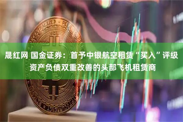 晟红网 国金证券：首予中银航空租赁“买入”评级 资产负债双重改善的头部飞机租赁商