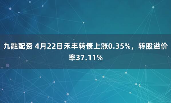 九融配资 4月22日禾丰转债上涨0.35%，转股溢价率37.11%