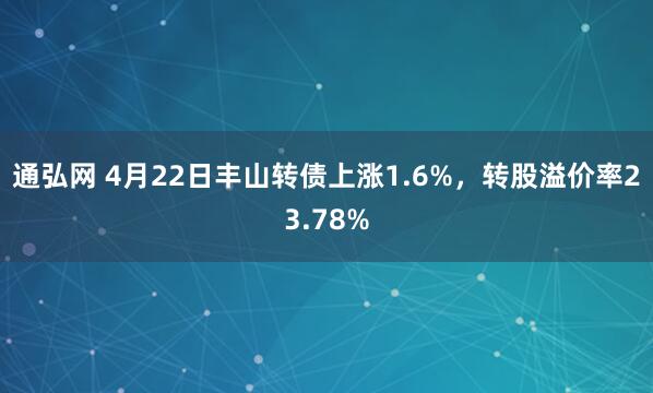 通弘网 4月22日丰山转债上涨1.6%，转股溢价率23.78%