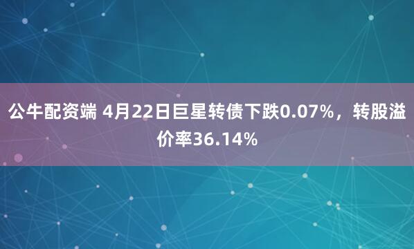 公牛配资端 4月22日巨星转债下跌0.07%，转股溢价率36.14%
