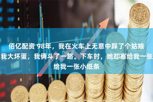 佰亿配资 98年，我在火车上无意中踩了个姑娘，她骂我大坏蛋，我俩斗了一路。下车时，她却塞给我一张小纸条