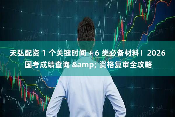 天弘配资 1 个关键时间 + 6 类必备材料！2026 国考成绩查询 & 资格复审全攻略
