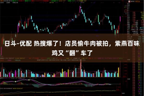 日斗-优配 热搜爆了！店员偷牛肉被拍，紫燕百味鸡又“翻”车了