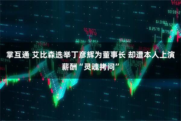 掌互通 艾比森选举丁彦辉为董事长 却遭本人上演薪酬“灵魂拷问”