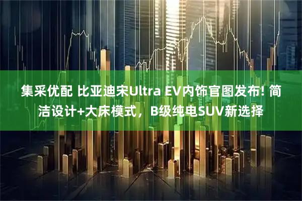 集采优配 比亚迪宋Ultra EV内饰官图发布! 简洁设计+大床模式，B级纯电SUV新选择