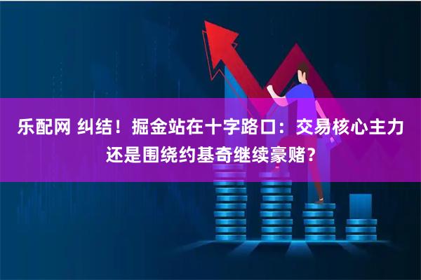 乐配网 纠结！掘金站在十字路口：交易核心主力还是围绕约基奇继续豪赌？
