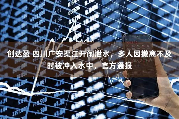 创达盈 四川广安渠江开闸泄水，多人因撤离不及时被冲入水中，官方通报