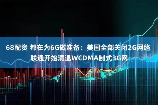 68配资 都在为6G做准备：美国全部关闭2G网络 联通开始清退WCDMA制式3G网