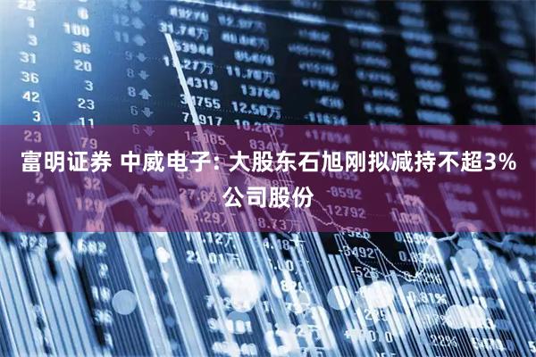 富明证券 中威电子: 大股东石旭刚拟减持不超3%公司股份